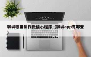 阜宁聊城哪里制作微信小程序（聊城app有哪些）