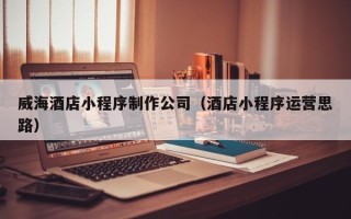 阜宁威海酒店小程序制作公司（酒店小程序运营思路）